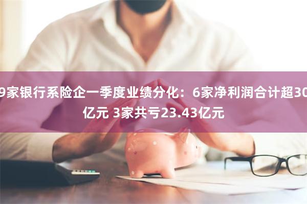 9家银行系险企一季度业绩分化：6家净利润合计超30亿元 3家共亏23.43亿元