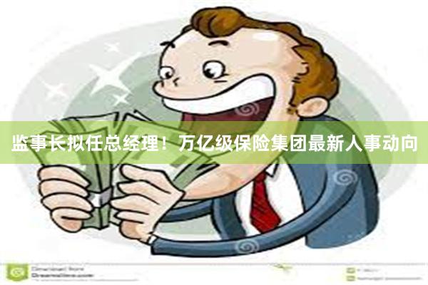 监事长拟任总经理！万亿级保险集团最新人事动向