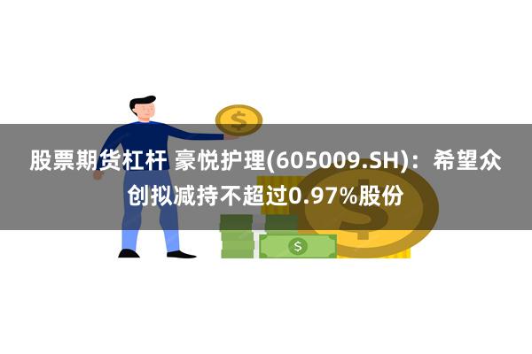 股票期货杠杆 豪悦护理(605009.SH)：希望众创拟减持不超过0.97%股份