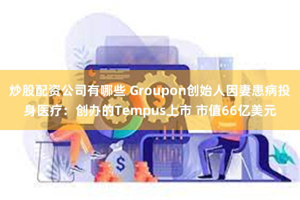 炒股配资公司有哪些 Groupon创始人因妻患病投身医疗：创办的Tempus上市 市值66亿美元