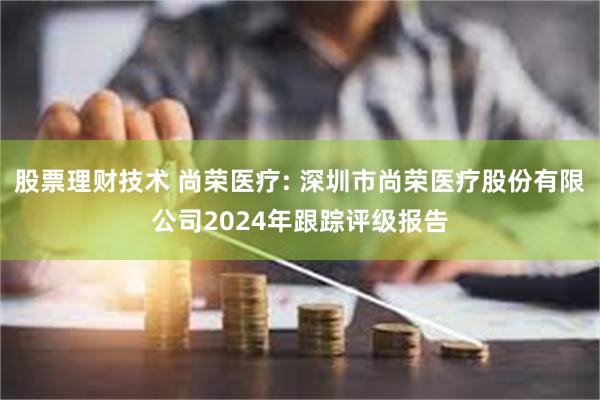 股票理财技术 尚荣医疗: 深圳市尚荣医疗股份有限公司2024年跟踪评级报告