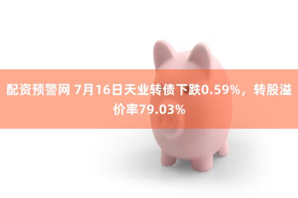 配资预警网 7月16日天业转债下跌0.59%，转股溢价率79.03%