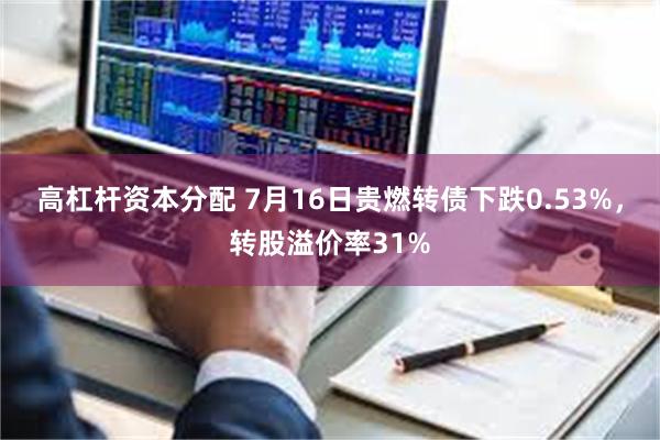 高杠杆资本分配 7月16日贵燃转债下跌0.53%，转股溢价率31%