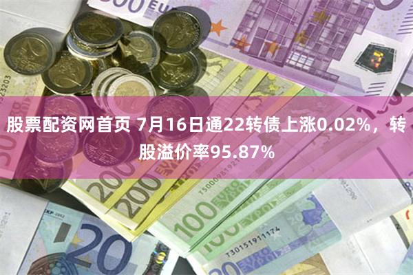 股票配资网首页 7月16日通22转债上涨0.02%，转股溢价率95.87%