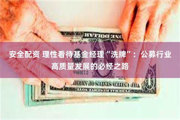 安全配资 理性看待基金经理“洗牌”：公募行业高质量发展的必经之路