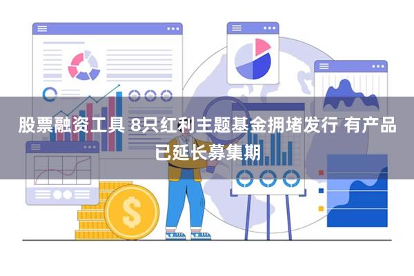 股票融资工具 8只红利主题基金拥堵发行 有产品已延长募集期