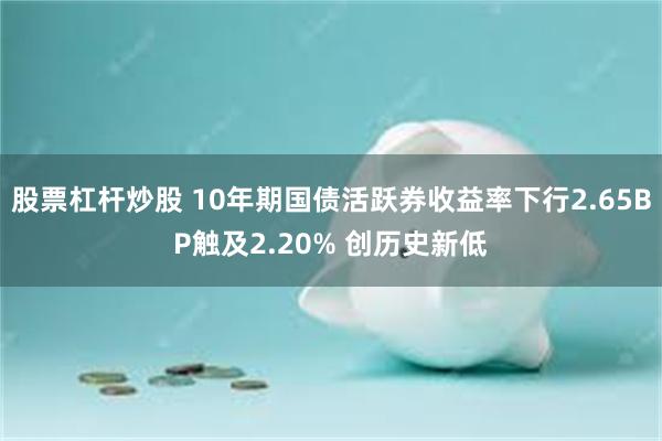 股票杠杆炒股 10年期国债活跃券收益率下行2.65BP触及2.20% 创历史新低