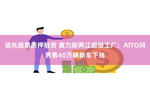 信托股票质押融资 赛力斯两江超级工厂：AlTO问界第40万辆新车下线