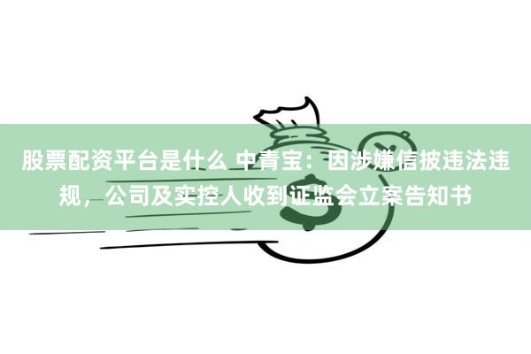 股票配资平台是什么 中青宝：因涉嫌信披违法违规，公司及实控人收到证监会立案告知书