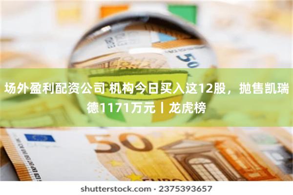 场外盈利配资公司 机构今日买入这12股，抛售凯瑞德1171万元丨龙虎榜