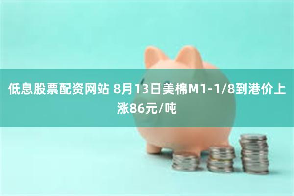 低息股票配资网站 8月13日美棉M1-1/8到港价上涨86元/吨