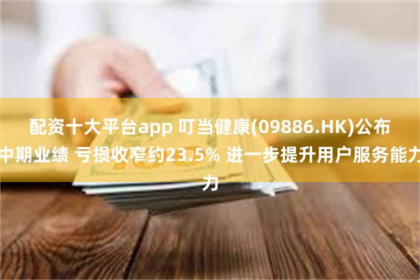 配资十大平台app 叮当健康(09886.HK)公布中期业绩 亏损收窄约23.5% 进一步提升用户服务能力