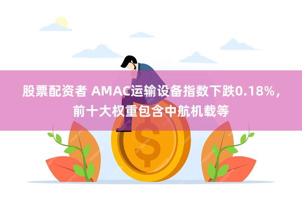 股票配资者 AMAC运输设备指数下跌0.18%，前十大权重包含中航机载等