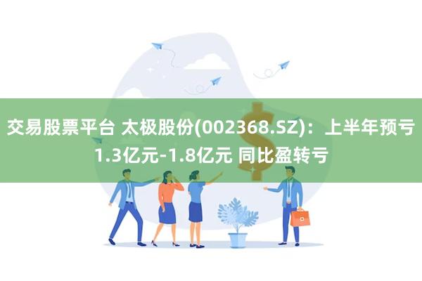 交易股票平台 太极股份(002368.SZ)：上半年预亏1.3亿元-1.8亿元 同比盈转亏