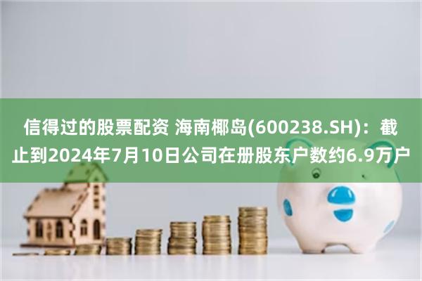 信得过的股票配资 海南椰岛(600238.SH)：截止到2024年7月10日公司在册股东户数约6.9万户