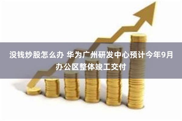 没钱炒股怎么办 华为广州研发中心预计今年9月办公区整体竣工交付