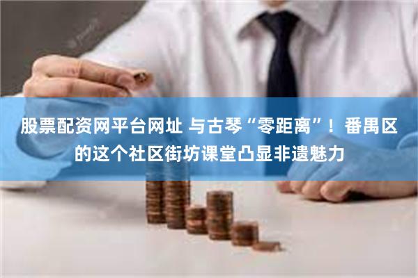 股票配资网平台网址 与古琴“零距离”！番禺区的这个社区街坊课堂凸显非遗魅力