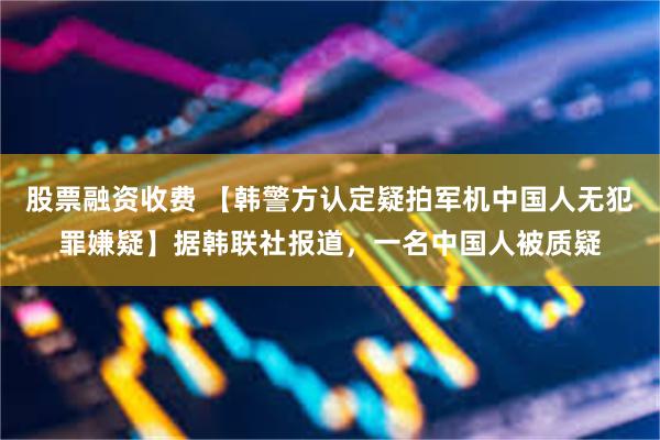 股票融资收费 【韩警方认定疑拍军机中国人无犯罪嫌疑】据韩联社报道，一名中国人被质疑