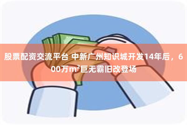 股票配资交流平台 中新广州知识城开发14年后，600万m²巨无霸旧改登场