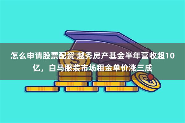 怎么申请股票配资 越秀房产基金半年营收超10亿，白马服装市场租金单价涨三成