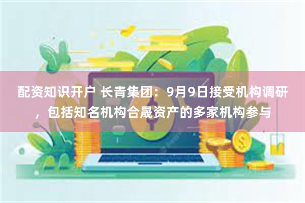 配资知识开户 长青集团：9月9日接受机构调研，包括知名机构合晟资产的多家机构参与