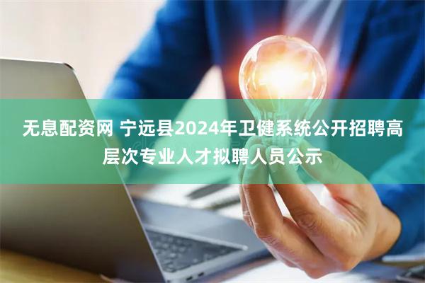 无息配资网 宁远县2024年卫健系统公开招聘高层次专业人才拟聘人员公示