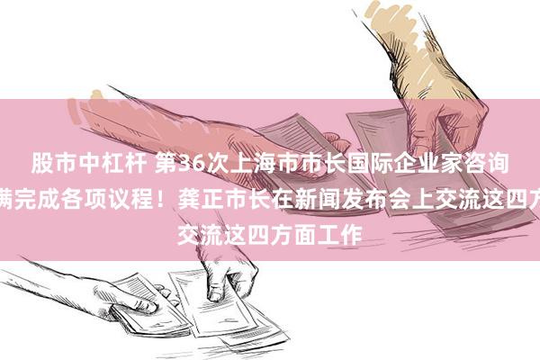 股市中杠杆 第36次上海市市长国际企业家咨询会议圆满完成各项议程！龚正市长在新闻发布会上交流这四方面工作