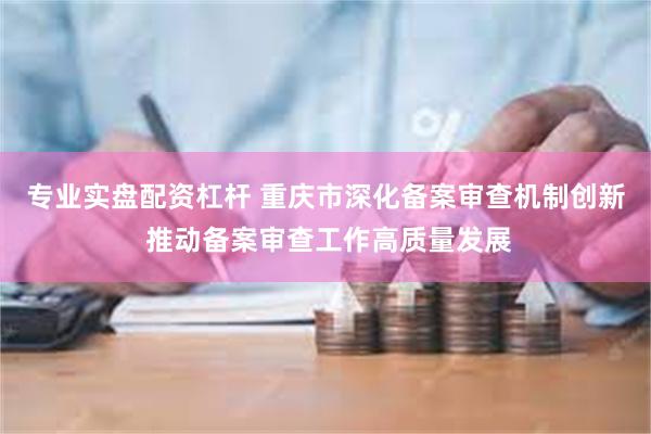 专业实盘配资杠杆 重庆市深化备案审查机制创新 推动备案审查工作高质量发展