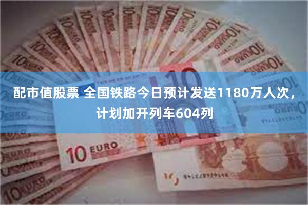 配市值股票 全国铁路今日预计发送1180万人次，计划加开列车604列