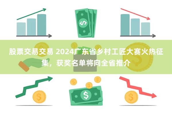 股票交易交易 2024广东省乡村工匠大赛火热征集，获奖名单将向全省推介