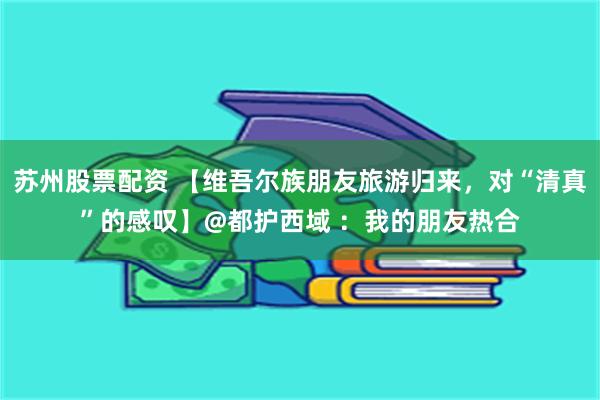 苏州股票配资 【维吾尔族朋友旅游归来，对“清真”的感叹】@都护西域 ：我的朋友热合