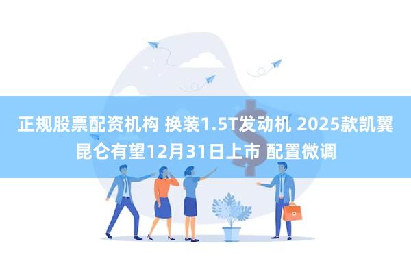 正规股票配资机构 换装1.5T发动机 2025款凯翼昆仑有望12月31日上市 配置微调