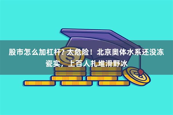 股市怎么加杠杆? 太危险！北京奥体水系还没冻瓷实，上百人扎堆滑野冰