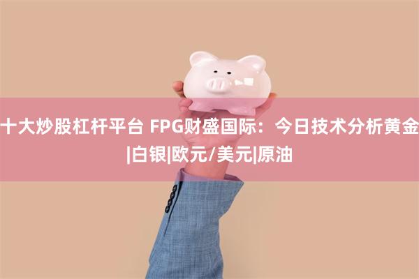 十大炒股杠杆平台 FPG财盛国际：今日技术分析黄金|白银|欧元/美元|原油