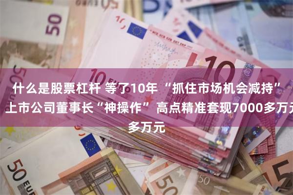 什么是股票杠杆 等了10年 “抓住市场机会减持”！上市公司董事长“神操作” 高点精准套现7000多万元