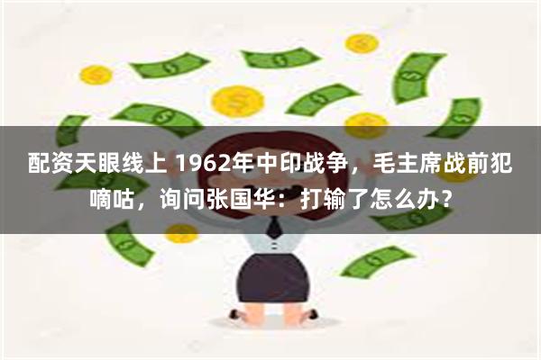 配资天眼线上 1962年中印战争，毛主席战前犯嘀咕，询问张国华：打输了怎么办？