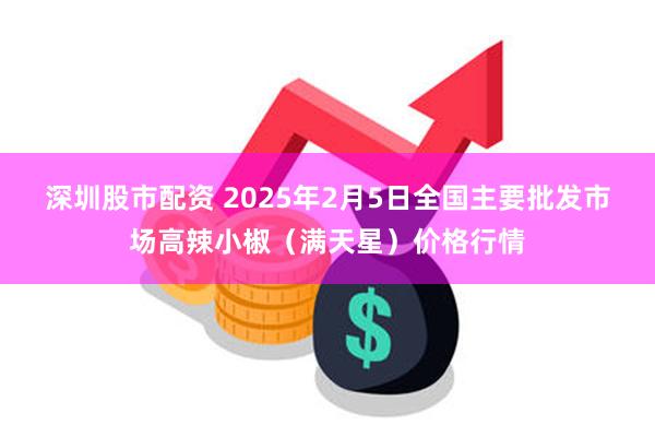 深圳股市配资 2025年2月5日全国主要批发市场高辣小椒（满天星）价格行情