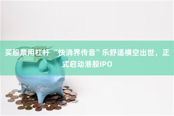 买股票用杠杆 “快消界传音”乐舒适横空出世，正式启动港股IPO