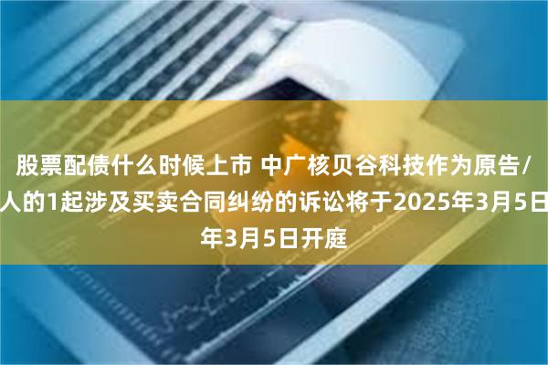 股票配债什么时候上市 中广核贝谷科技作为原告/上诉人的1起涉及买卖合同纠纷的诉讼将于2025年3月5日开庭