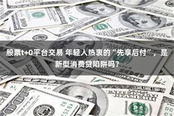 股票t+0平台交易 年轻人热衷的“先享后付”，是新型消费贷陷阱吗？