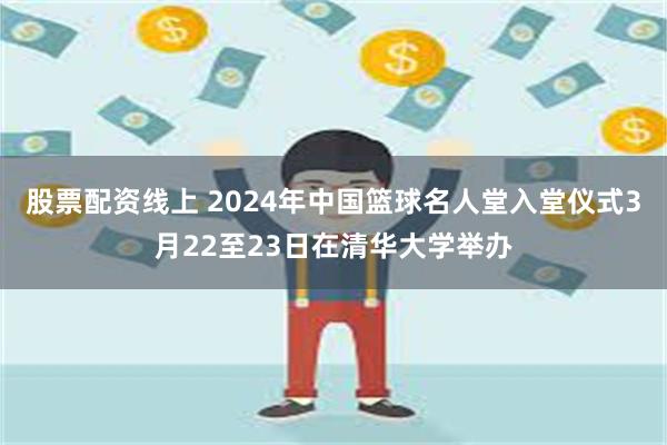 股票配资线上 2024年中国篮球名人堂入堂仪式3月22至23日在清华大学举办