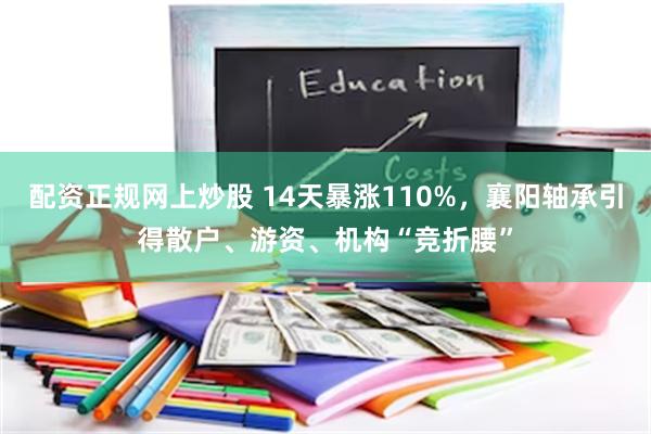 配资正规网上炒股 14天暴涨110%，襄阳轴承引得散户、游资、机构“竞折腰”