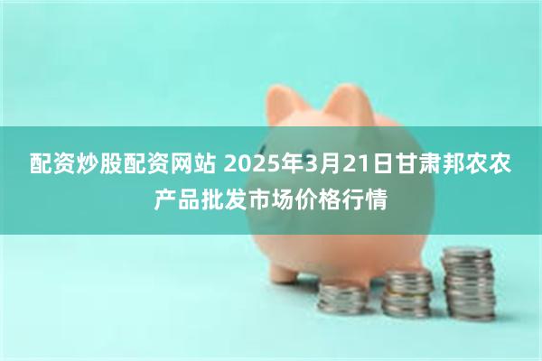 配资炒股配资网站 2025年3月21日甘肃邦农农产品批发市场价格行情