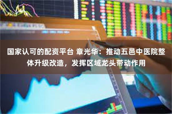国家认可的配资平台 章光华：推动五邑中医院整体升级改造，发挥区域龙头带动作用
