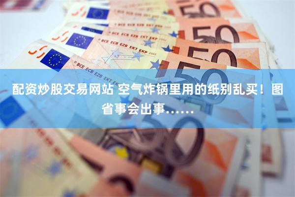 配资炒股交易网站 空气炸锅里用的纸别乱买！图省事会出事……