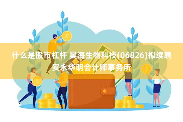 什么是股市杠杆 昊海生物科技(06826)拟续聘安永华明会计师事务所