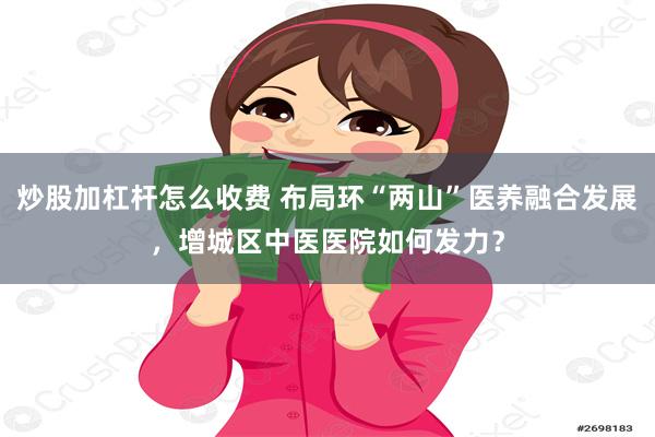 炒股加杠杆怎么收费 布局环“两山”医养融合发展，增城区中医医院如何发力？