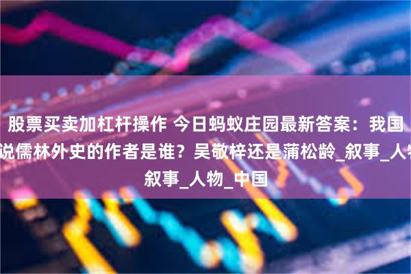 股票买卖加杠杆操作 今日蚂蚁庄园最新答案：我国古代小说儒林外史的作者是谁？吴敬梓还是蒲松龄_叙事_人物_中国