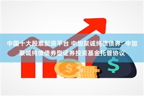 中国十大股票配资平台 中加聚诚纯债债券: 中加聚诚纯债债券型证券投资基金托管协议